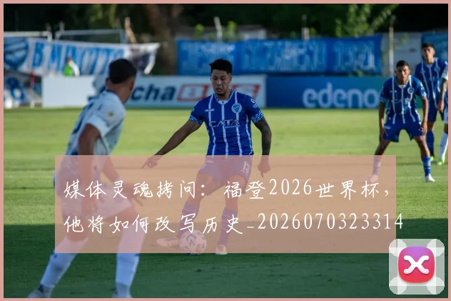 媒体灵魂拷问：福登2026世界杯，他将如何改写历史_20260703233143_20260720192615