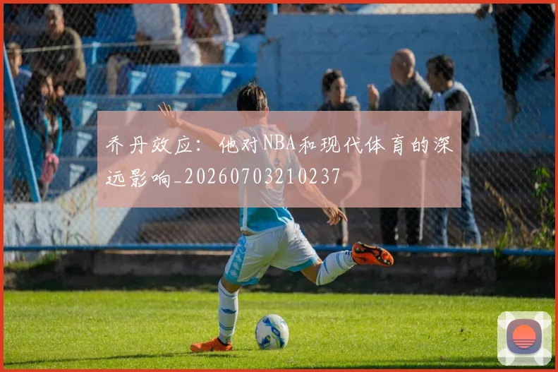 乔丹效应:他对NBA和现代体育的深远影响_20260703210237
