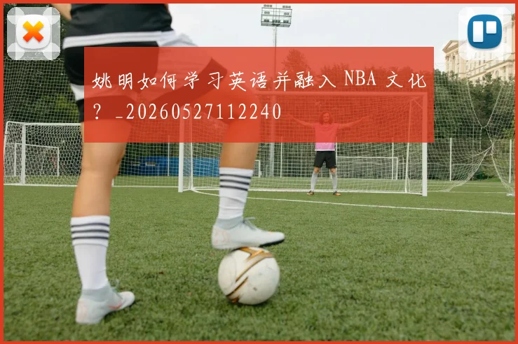 姚明如何学习英语并融入 NBA 文化?_20260527112240