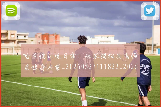 哈兰德训练日常:独家揭秘其高强度健身方案_20260527111822_20260703222346_20260720180208