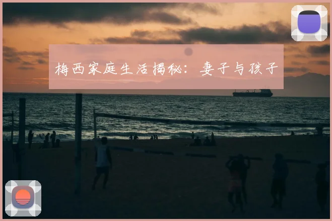梅西家庭生活揭秘:妻子与孩子