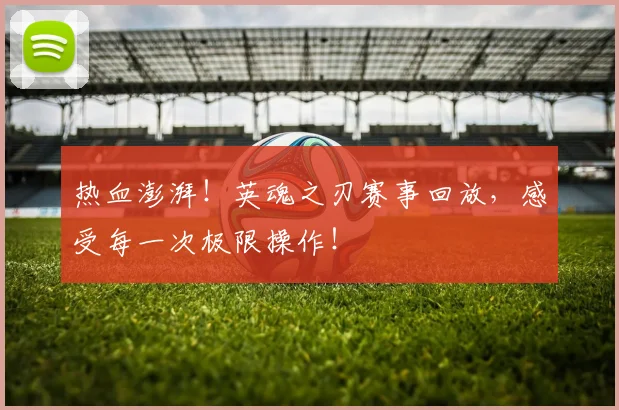 热血澎湃!英魂之刃赛事回放,感受每一次极限操作!