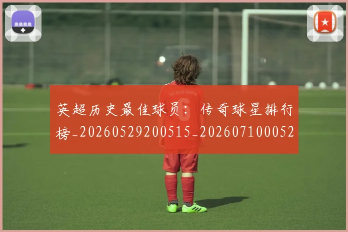 英超历史最佳球员:传奇球星排行榜_20260529200515_20260710005220