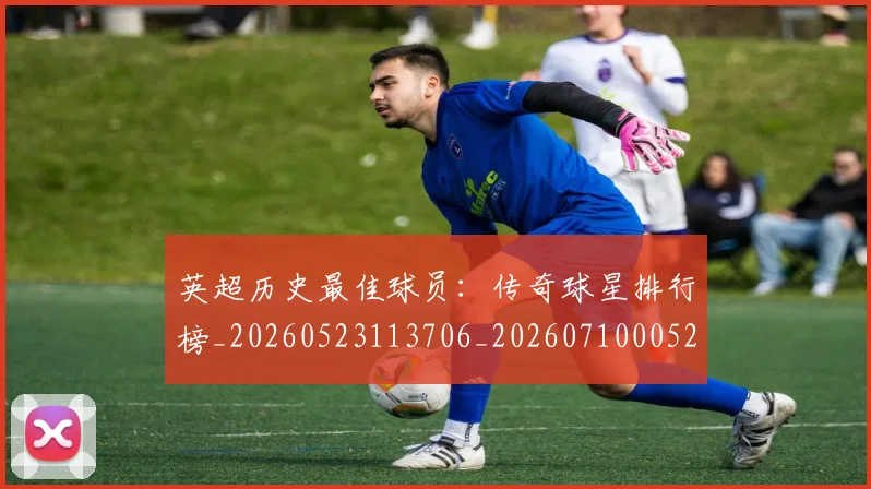 英超历史最佳球员：传奇球星排行榜_20260523113706_20260710005219