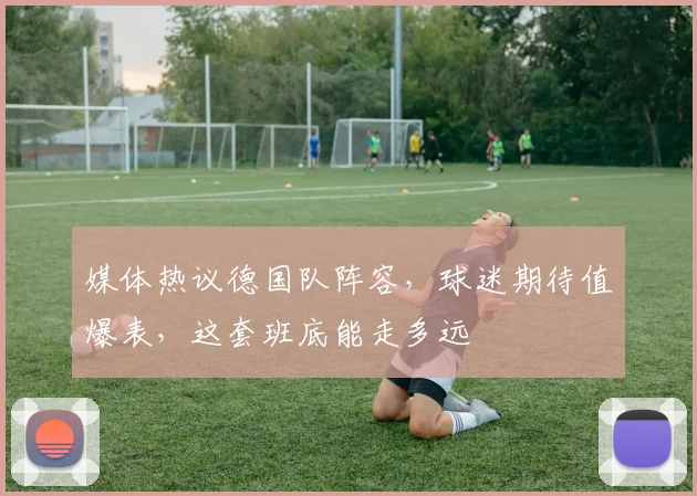 媒体热议德国队阵容,球迷期待值爆表,这套班底能走多远