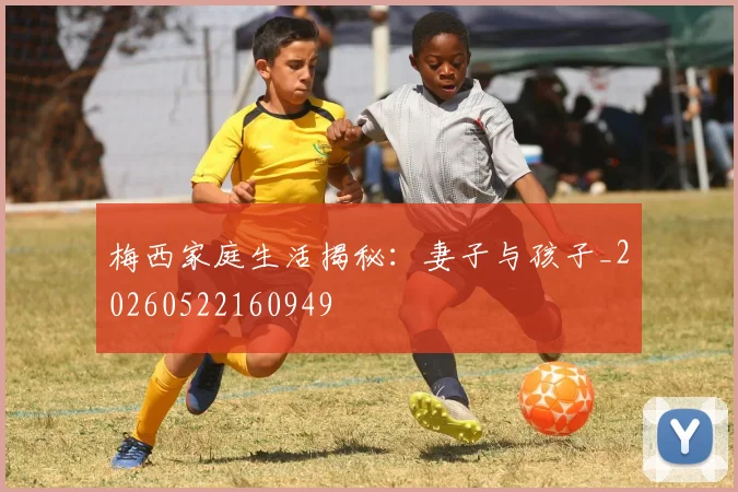 梅西家庭生活揭秘:妻子与孩子_20260522160949