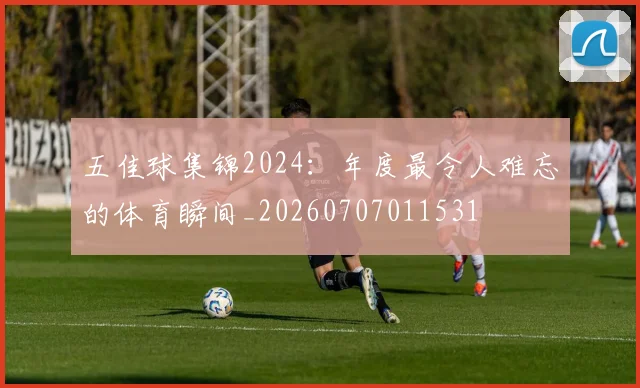 五佳球集锦2024:年度最令人难忘的体育瞬间_20260707011531