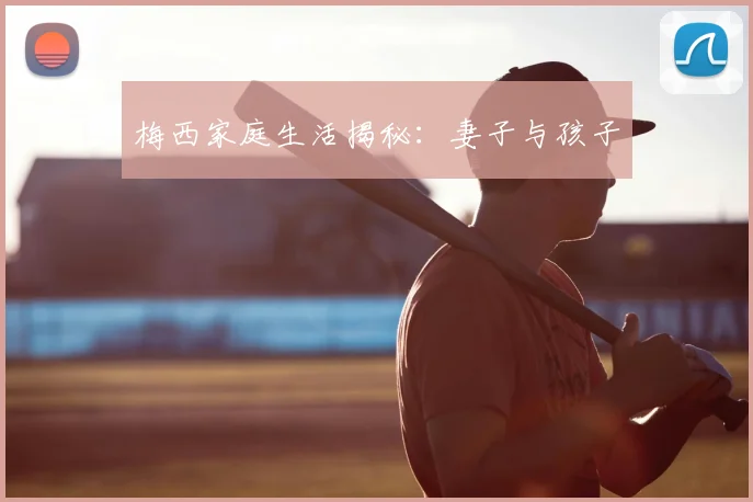 梅西家庭生活揭秘:妻子与孩子