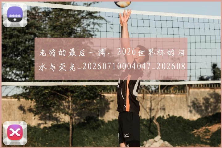 老将的最后一搏，2026世界杯的泪水与荣光_20260710004047_20260803143808
