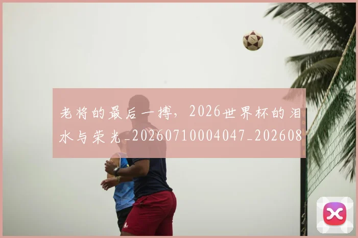 老将的最后一搏，2026世界杯的泪水与荣光_20260710004047_20260803143808