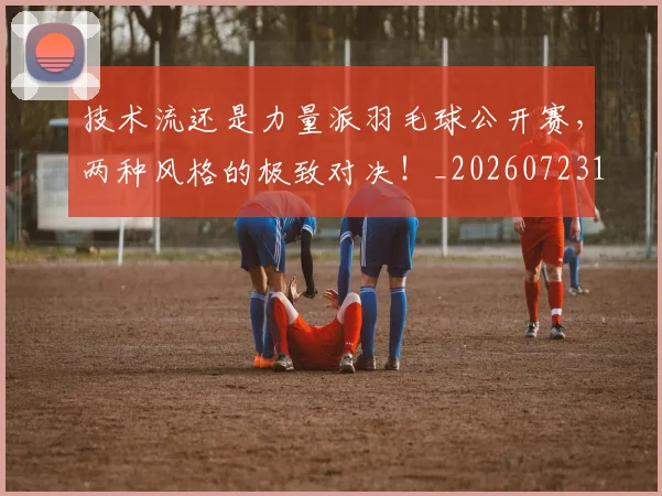 技术流还是力量派羽毛球公开赛，两种风格的极致对决！_20260723182324