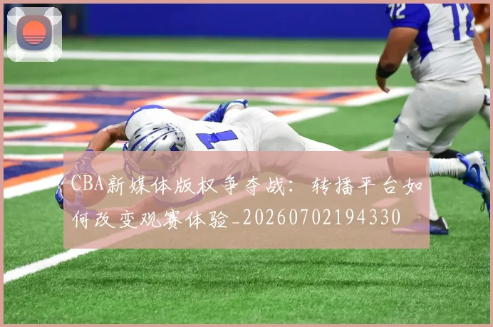 CBA新媒体版权争夺战:转播平台如何改变观赛体验_20260702194330