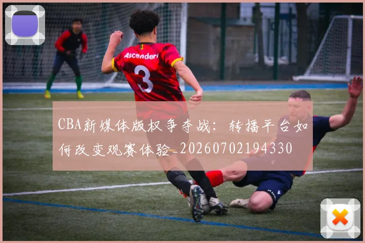 CBA新媒体版权争夺战:转播平台如何改变观赛体验_20260702194330