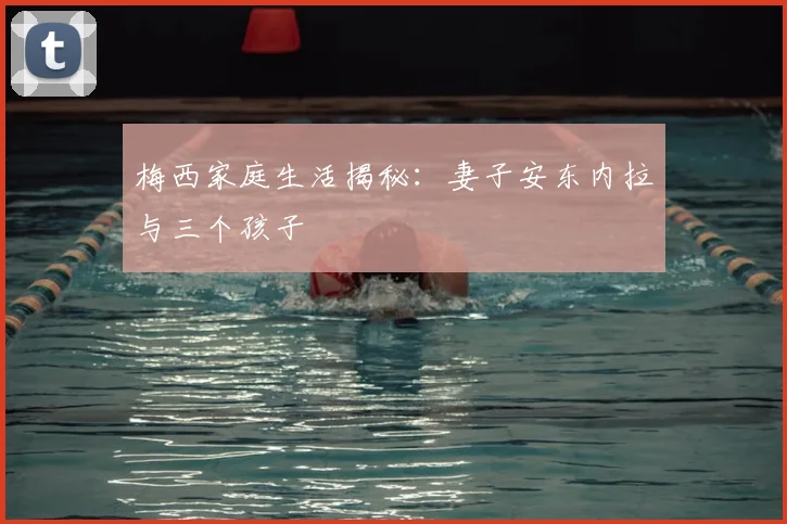 梅西家庭生活揭秘:妻子安东内拉与三个孩子