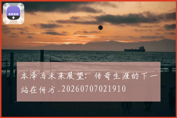 本泽马未来展望:传奇生涯的下一站在何方_20260707021910