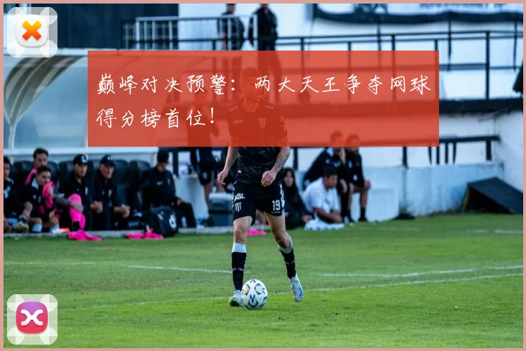 巅峰对决预警:两大天王争夺网球得分榜首位!