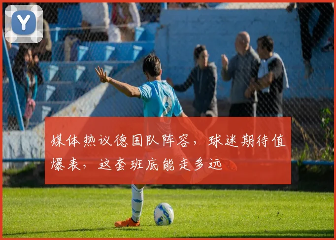 媒体热议德国队阵容,球迷期待值爆表,这套班底能走多远