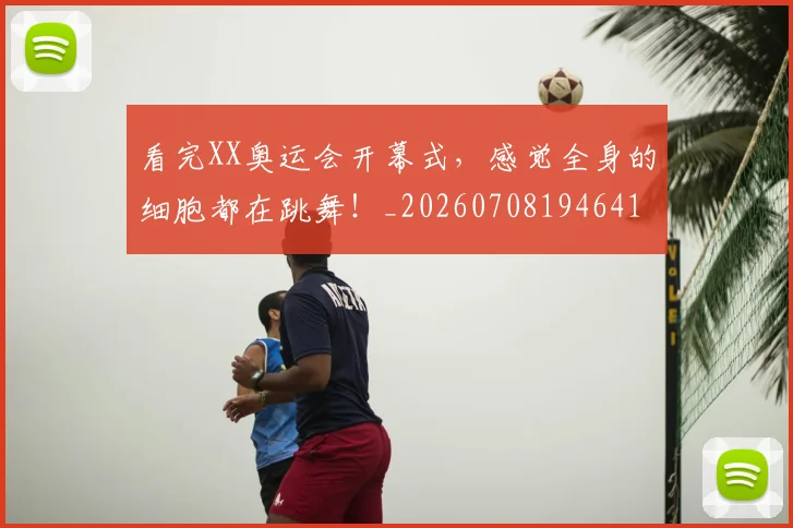 看完XX奥运会开幕式，感觉全身的细胞都在跳舞！_20260708194641