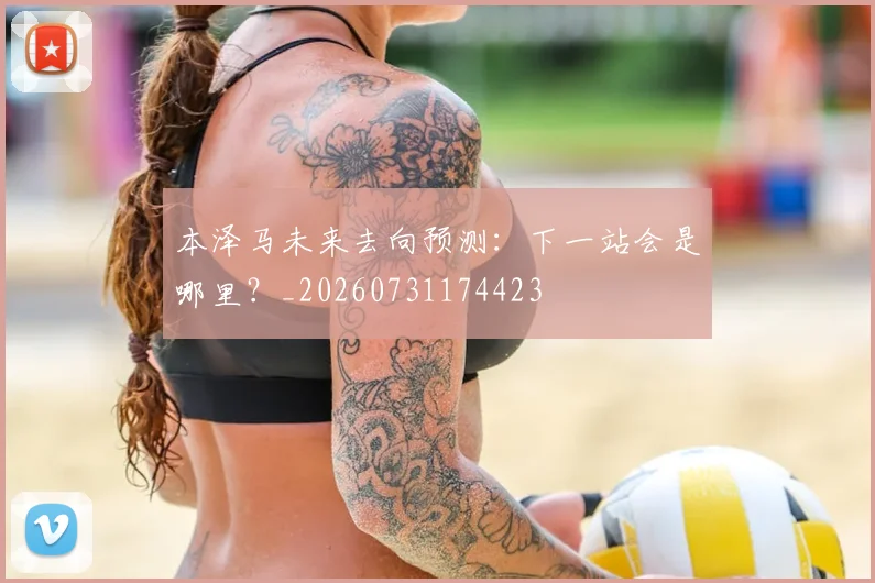 本泽马未来去向预测:下一站会是哪里?_20260731174423
