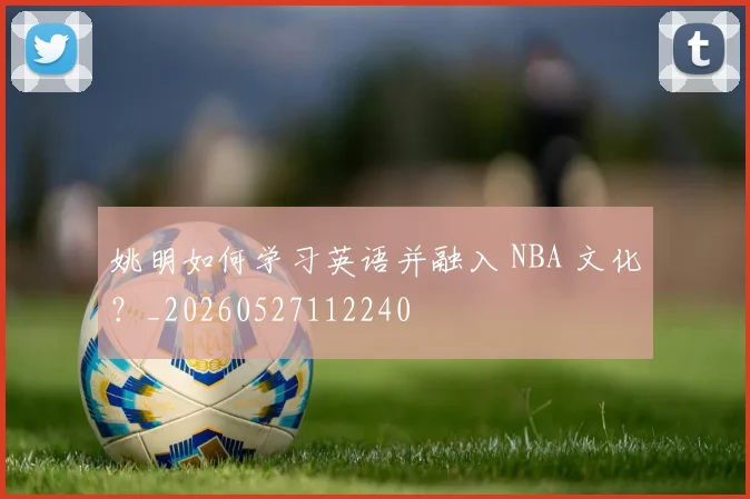 姚明如何学习英语并融入 NBA 文化?_20260527112240