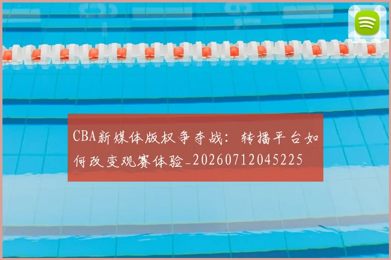 CBA新媒体版权争夺战:转播平台如何改变观赛体验_20260712045225