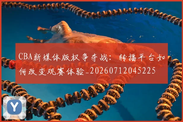CBA新媒体版权争夺战:转播平台如何改变观赛体验_20260712045225