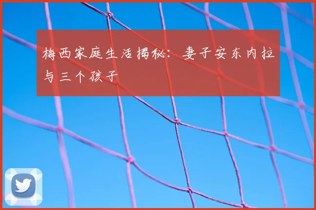 梅西家庭生活揭秘:妻子安东内拉与三个孩子
