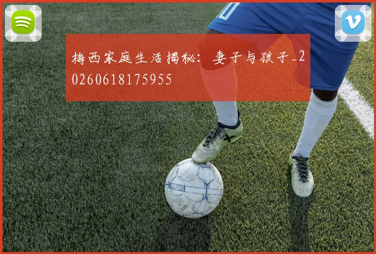 梅西家庭生活揭秘:妻子与孩子_20260618175955