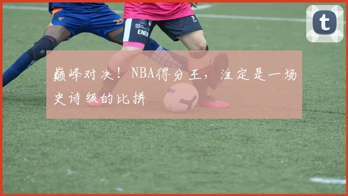 巅峰对决！NBA得分王，注定是一场史诗级的比拼