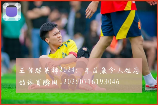 五佳球集锦2024:年度最令人难忘的体育瞬间_20260716193046