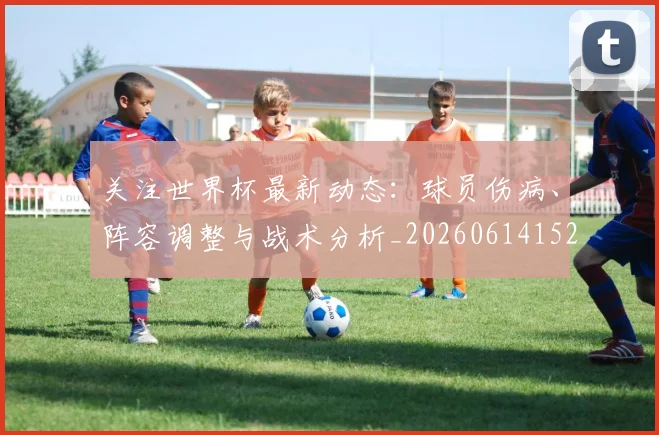 关注世界杯最新动态:球员伤病、阵容调整与战术分析_20260614152107_20260718004655