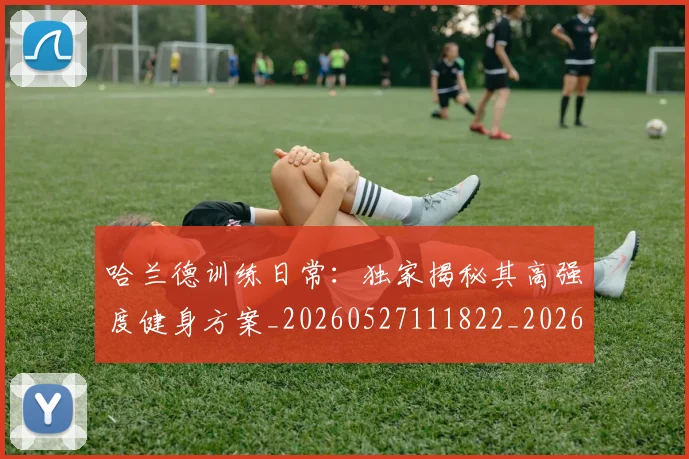 哈兰德训练日常:独家揭秘其高强度健身方案_20260527111822_20260703222346_20260720180208